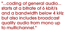 ...coding of general audio...starts at a bitrate of 6 kbit/s and a bandwidth below 4 kHz but also includes broadcast quality audio from mono up to multichannel.